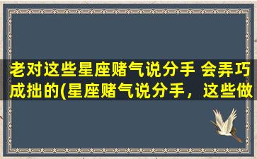 老对这些星座赌气说分手 会弄巧成拙的(星座赌气说分手，这些做*事与愿违！)